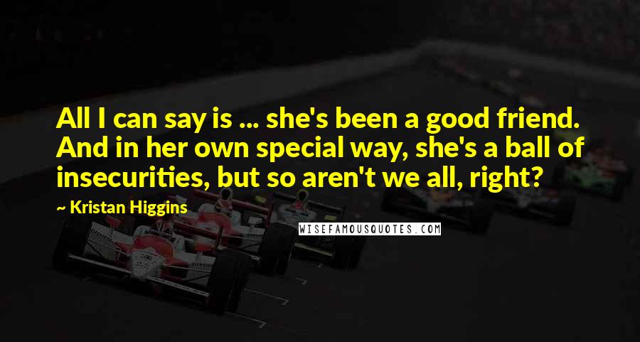 Kristan Higgins Quotes: All I can say is ... she's been a good friend. And in her own special way, she's a ball of insecurities, but so aren't we all, right?