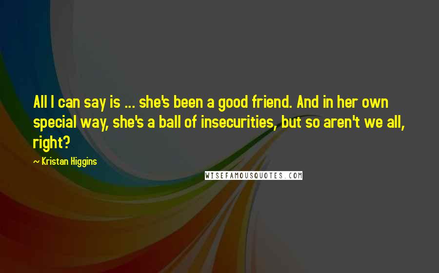 Kristan Higgins Quotes: All I can say is ... she's been a good friend. And in her own special way, she's a ball of insecurities, but so aren't we all, right?