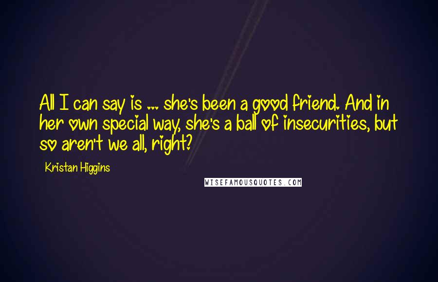 Kristan Higgins Quotes: All I can say is ... she's been a good friend. And in her own special way, she's a ball of insecurities, but so aren't we all, right?