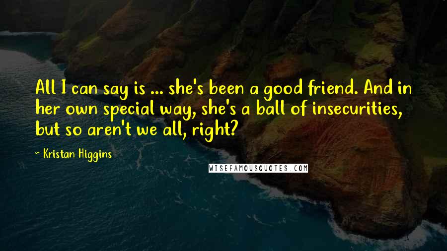 Kristan Higgins Quotes: All I can say is ... she's been a good friend. And in her own special way, she's a ball of insecurities, but so aren't we all, right?