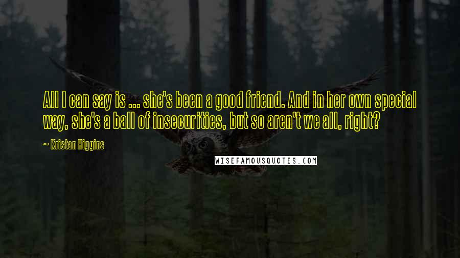 Kristan Higgins Quotes: All I can say is ... she's been a good friend. And in her own special way, she's a ball of insecurities, but so aren't we all, right?