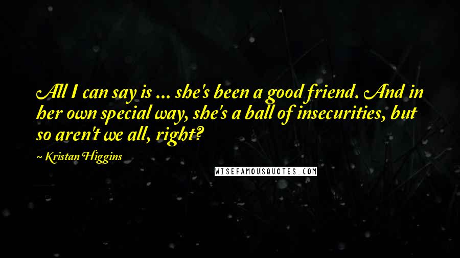 Kristan Higgins Quotes: All I can say is ... she's been a good friend. And in her own special way, she's a ball of insecurities, but so aren't we all, right?