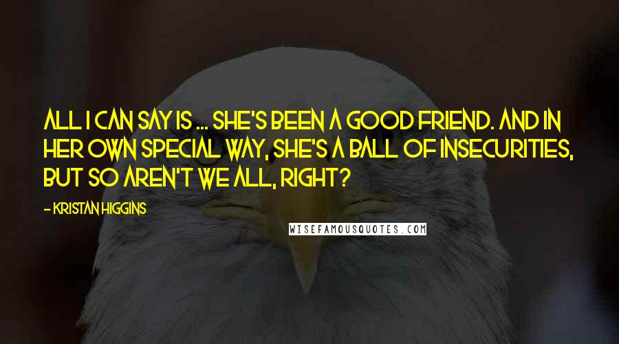 Kristan Higgins Quotes: All I can say is ... she's been a good friend. And in her own special way, she's a ball of insecurities, but so aren't we all, right?