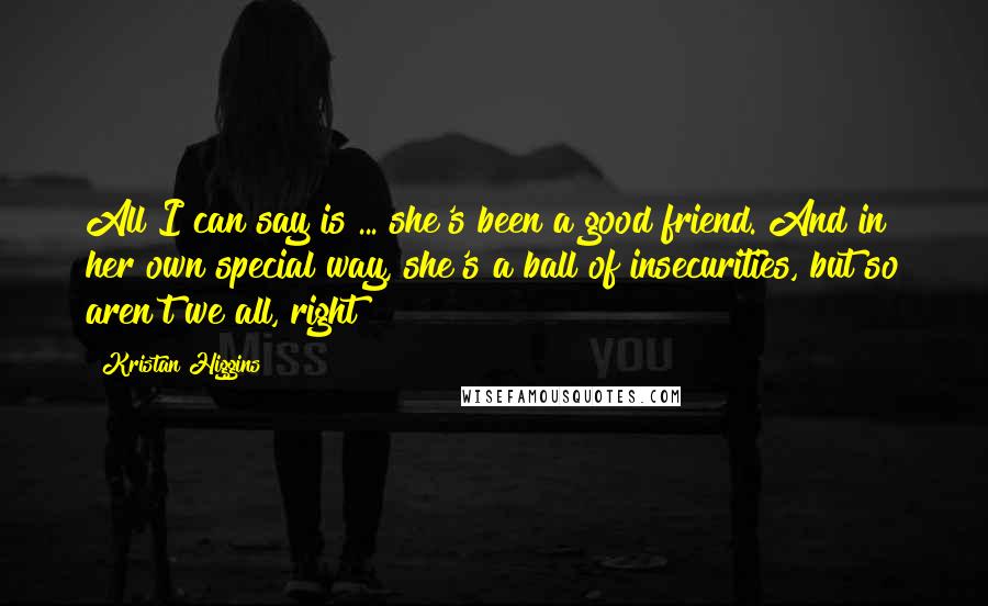 Kristan Higgins Quotes: All I can say is ... she's been a good friend. And in her own special way, she's a ball of insecurities, but so aren't we all, right?