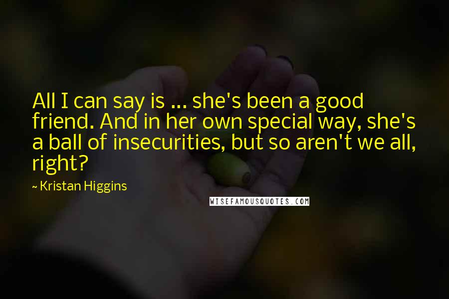 Kristan Higgins Quotes: All I can say is ... she's been a good friend. And in her own special way, she's a ball of insecurities, but so aren't we all, right?