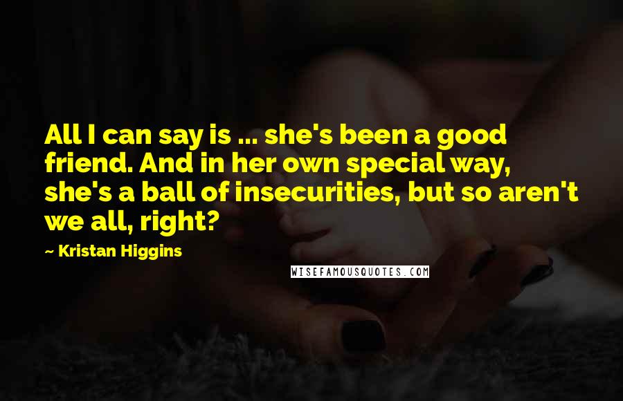 Kristan Higgins Quotes: All I can say is ... she's been a good friend. And in her own special way, she's a ball of insecurities, but so aren't we all, right?