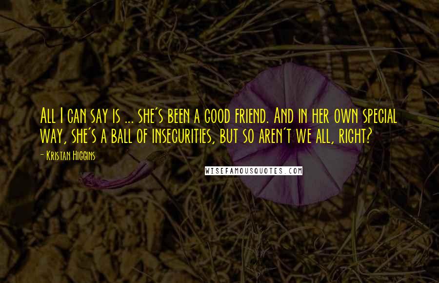 Kristan Higgins Quotes: All I can say is ... she's been a good friend. And in her own special way, she's a ball of insecurities, but so aren't we all, right?