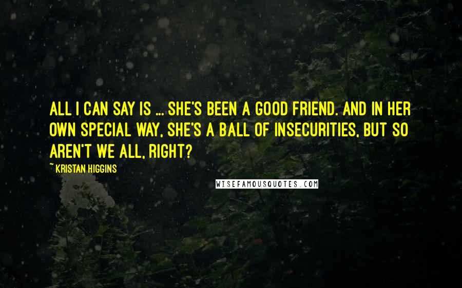 Kristan Higgins Quotes: All I can say is ... she's been a good friend. And in her own special way, she's a ball of insecurities, but so aren't we all, right?