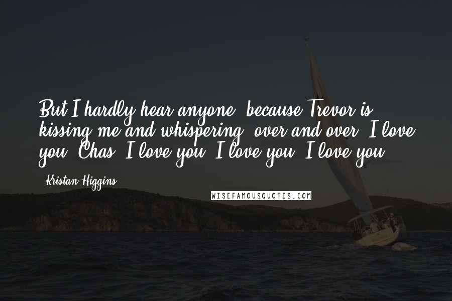 Kristan Higgins Quotes: But I hardly hear anyone, because Trevor is kissing me and whispering, over and over, I love you, Chas. I love you, I love you, I love you.