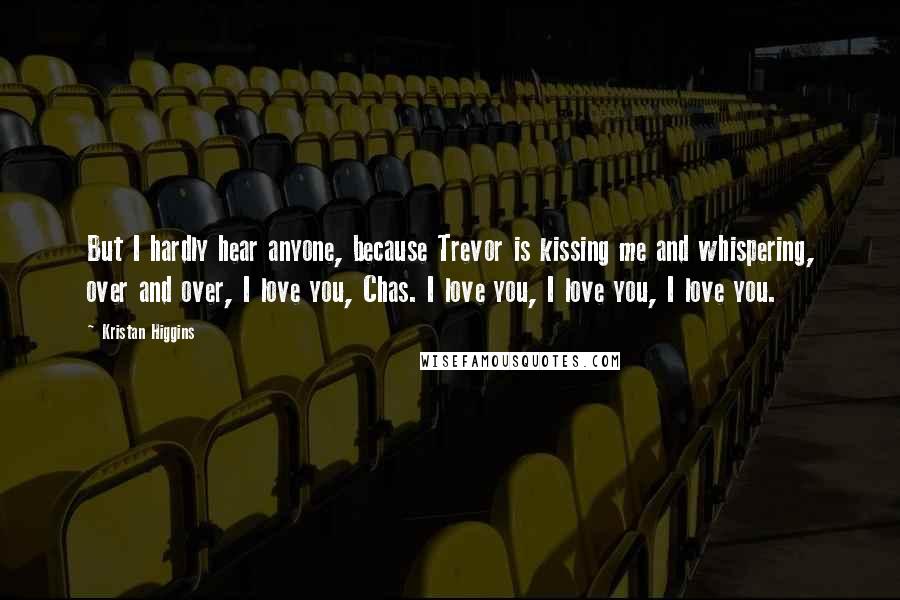 Kristan Higgins Quotes: But I hardly hear anyone, because Trevor is kissing me and whispering, over and over, I love you, Chas. I love you, I love you, I love you.