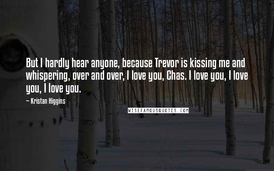 Kristan Higgins Quotes: But I hardly hear anyone, because Trevor is kissing me and whispering, over and over, I love you, Chas. I love you, I love you, I love you.