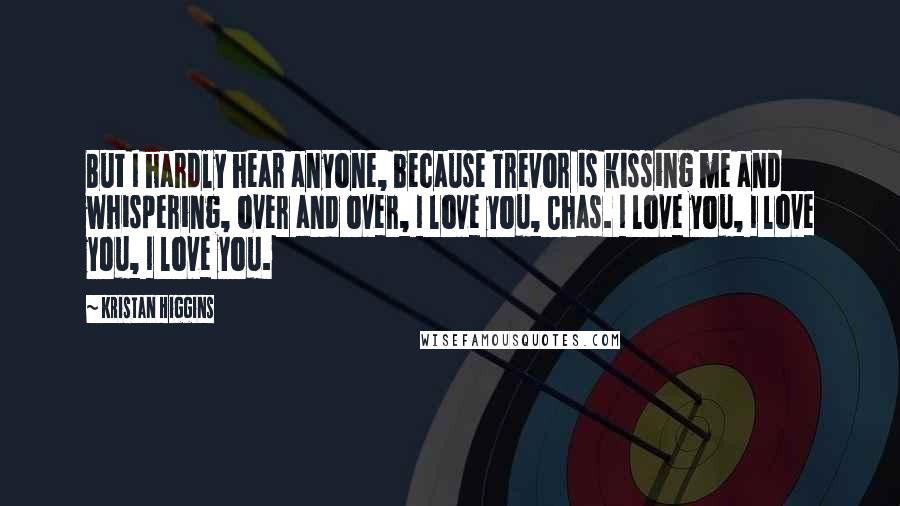 Kristan Higgins Quotes: But I hardly hear anyone, because Trevor is kissing me and whispering, over and over, I love you, Chas. I love you, I love you, I love you.