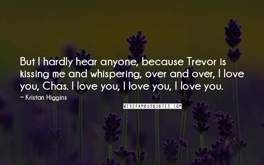 Kristan Higgins Quotes: But I hardly hear anyone, because Trevor is kissing me and whispering, over and over, I love you, Chas. I love you, I love you, I love you.