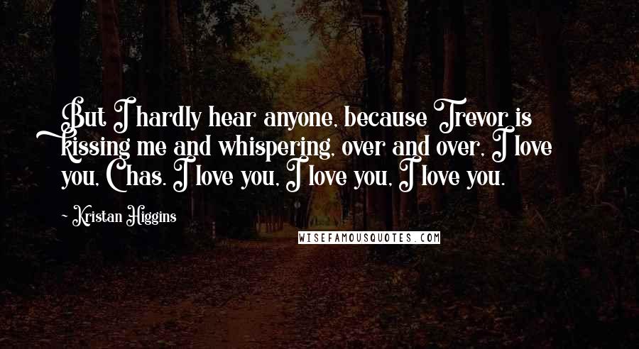 Kristan Higgins Quotes: But I hardly hear anyone, because Trevor is kissing me and whispering, over and over, I love you, Chas. I love you, I love you, I love you.