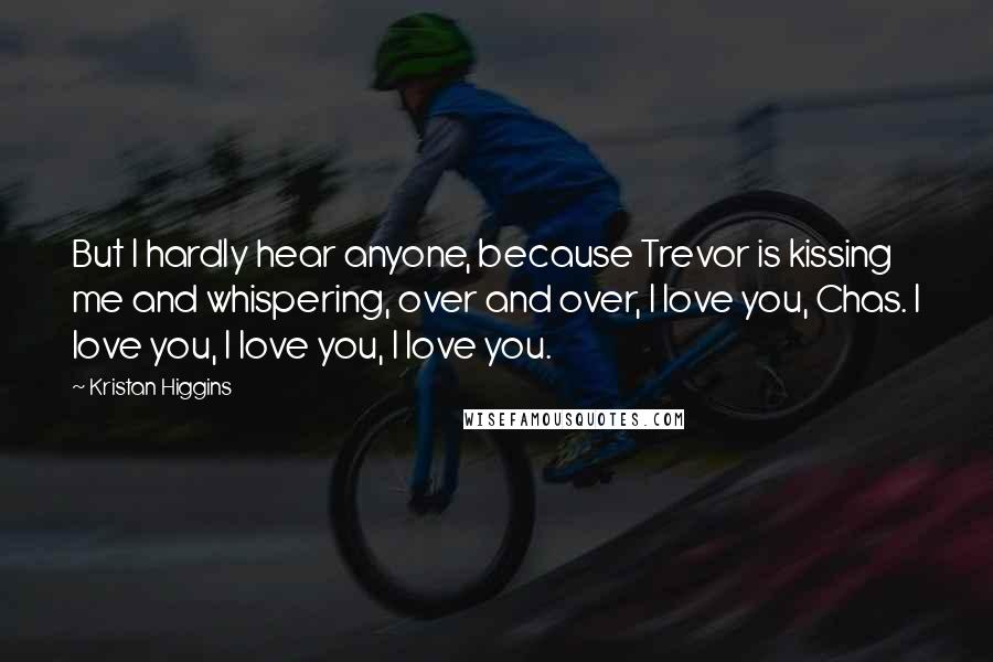 Kristan Higgins Quotes: But I hardly hear anyone, because Trevor is kissing me and whispering, over and over, I love you, Chas. I love you, I love you, I love you.