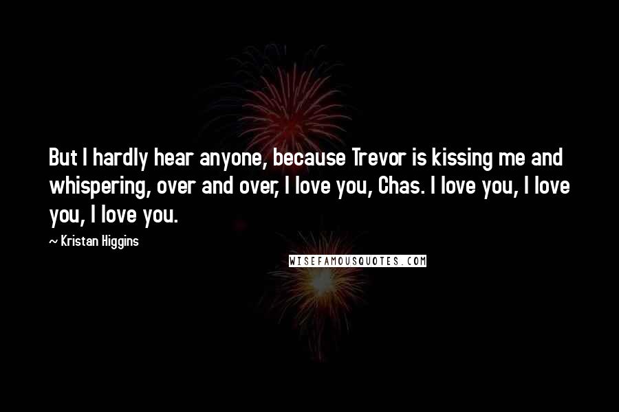 Kristan Higgins Quotes: But I hardly hear anyone, because Trevor is kissing me and whispering, over and over, I love you, Chas. I love you, I love you, I love you.