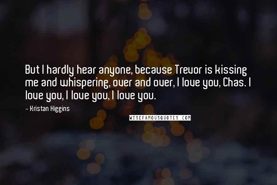 Kristan Higgins Quotes: But I hardly hear anyone, because Trevor is kissing me and whispering, over and over, I love you, Chas. I love you, I love you, I love you.