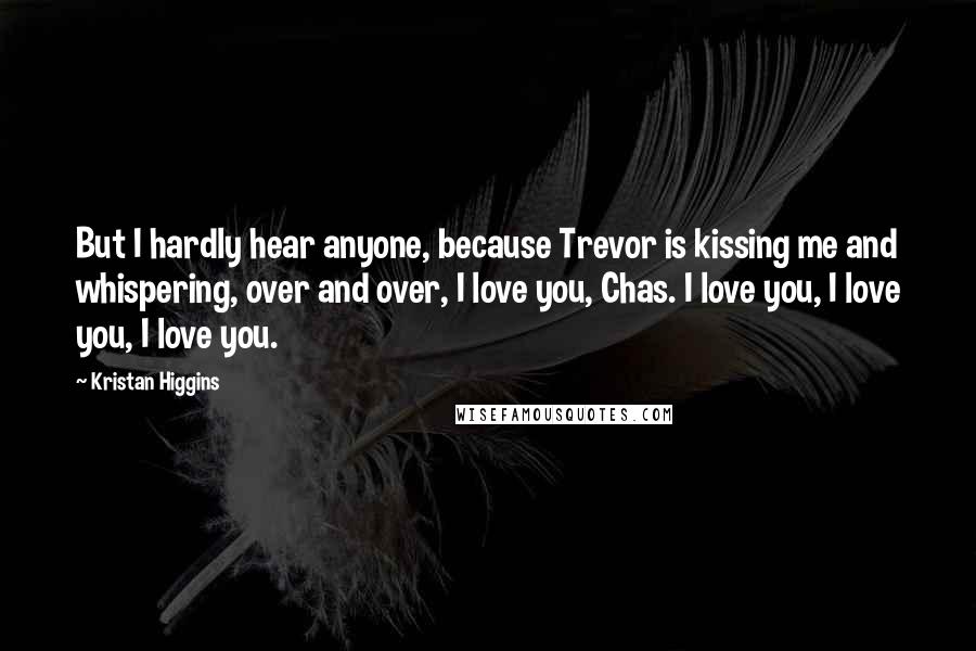 Kristan Higgins Quotes: But I hardly hear anyone, because Trevor is kissing me and whispering, over and over, I love you, Chas. I love you, I love you, I love you.