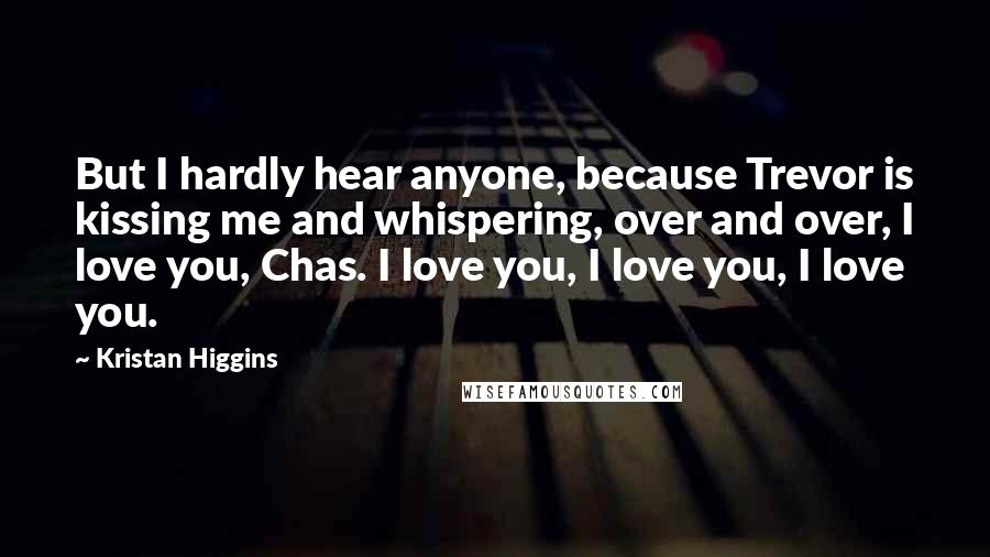 Kristan Higgins Quotes: But I hardly hear anyone, because Trevor is kissing me and whispering, over and over, I love you, Chas. I love you, I love you, I love you.