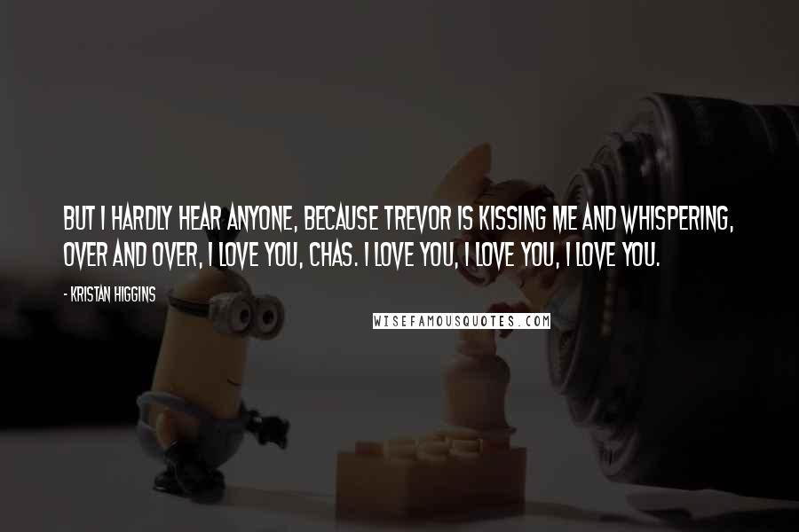 Kristan Higgins Quotes: But I hardly hear anyone, because Trevor is kissing me and whispering, over and over, I love you, Chas. I love you, I love you, I love you.