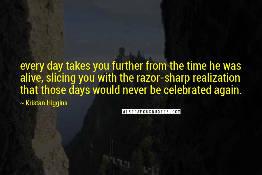 Kristan Higgins Quotes: every day takes you further from the time he was alive, slicing you with the razor-sharp realization that those days would never be celebrated again.