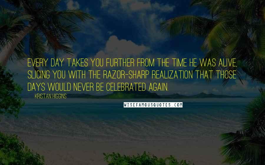 Kristan Higgins Quotes: every day takes you further from the time he was alive, slicing you with the razor-sharp realization that those days would never be celebrated again.