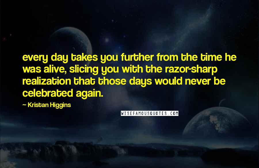Kristan Higgins Quotes: every day takes you further from the time he was alive, slicing you with the razor-sharp realization that those days would never be celebrated again.