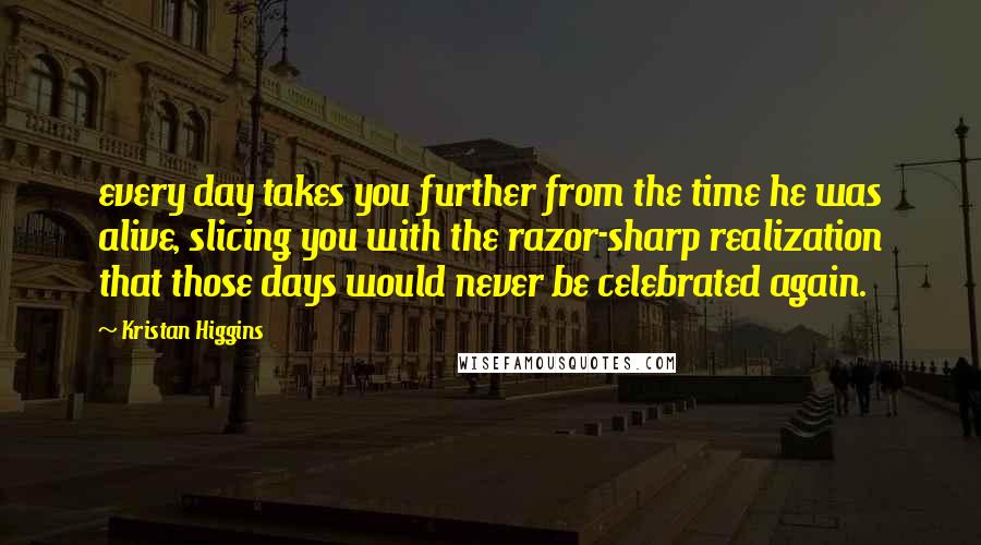 Kristan Higgins Quotes: every day takes you further from the time he was alive, slicing you with the razor-sharp realization that those days would never be celebrated again.