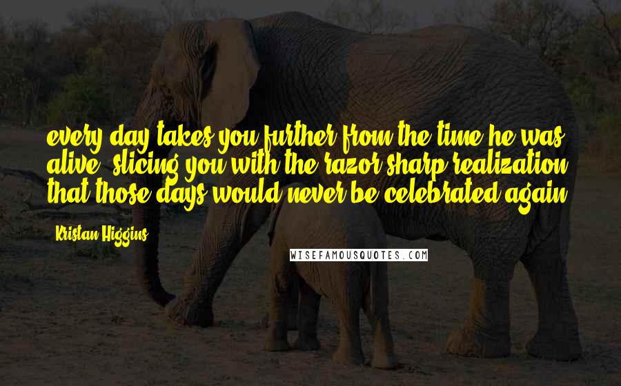 Kristan Higgins Quotes: every day takes you further from the time he was alive, slicing you with the razor-sharp realization that those days would never be celebrated again.