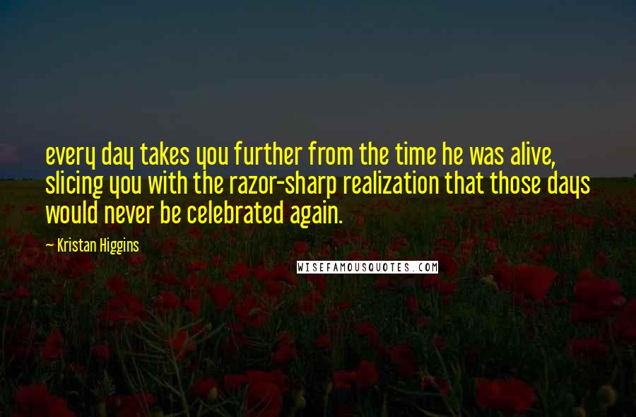 Kristan Higgins Quotes: every day takes you further from the time he was alive, slicing you with the razor-sharp realization that those days would never be celebrated again.