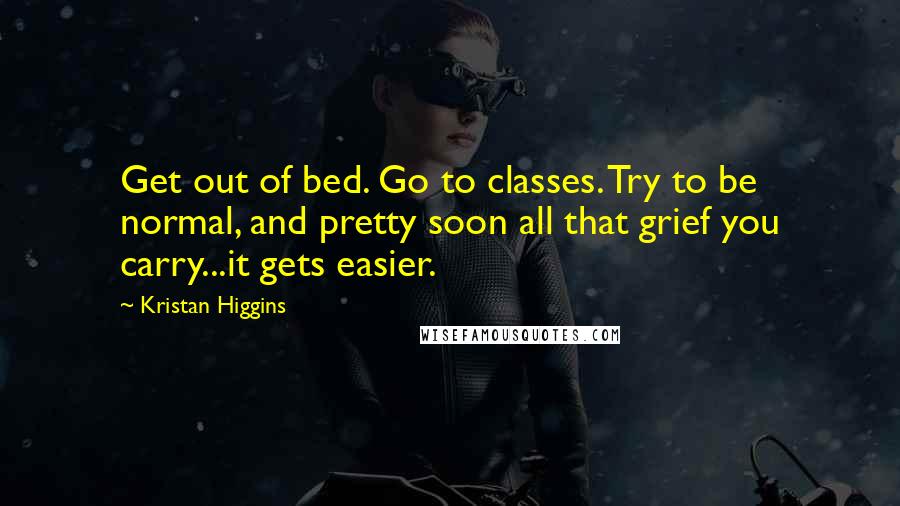 Kristan Higgins Quotes: Get out of bed. Go to classes. Try to be normal, and pretty soon all that grief you carry...it gets easier.