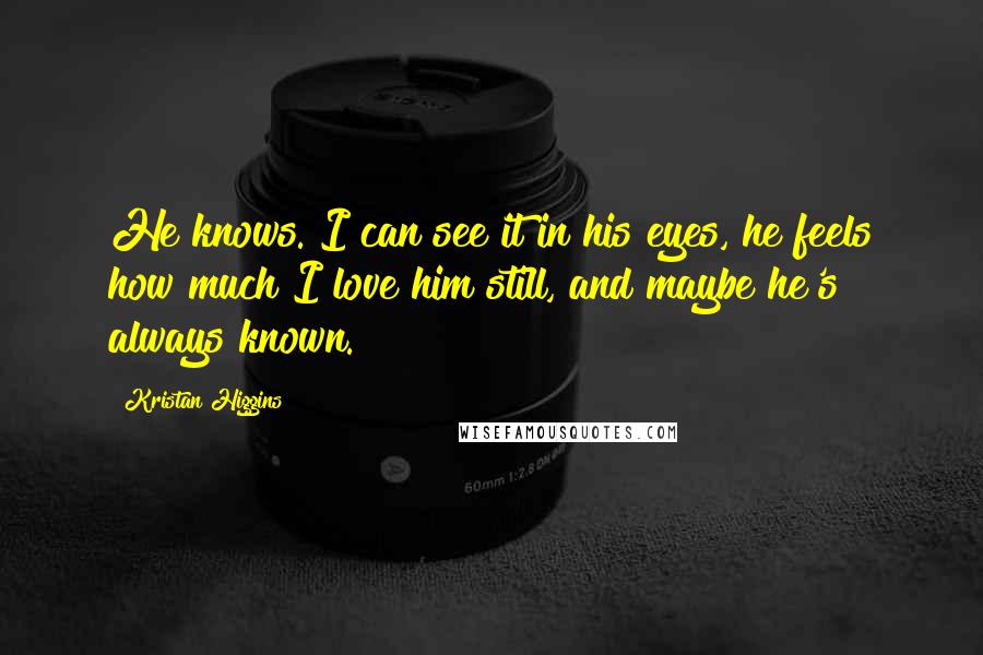 Kristan Higgins Quotes: He knows. I can see it in his eyes, he feels how much I love him still, and maybe he's always known.