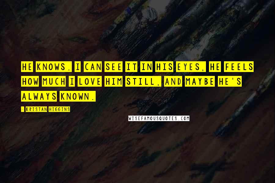 Kristan Higgins Quotes: He knows. I can see it in his eyes, he feels how much I love him still, and maybe he's always known.