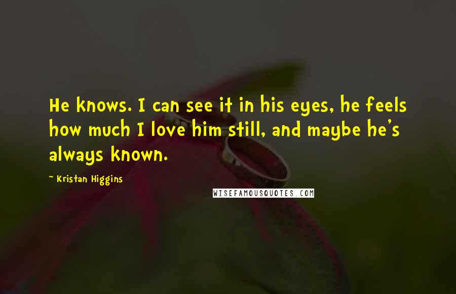 Kristan Higgins Quotes: He knows. I can see it in his eyes, he feels how much I love him still, and maybe he's always known.