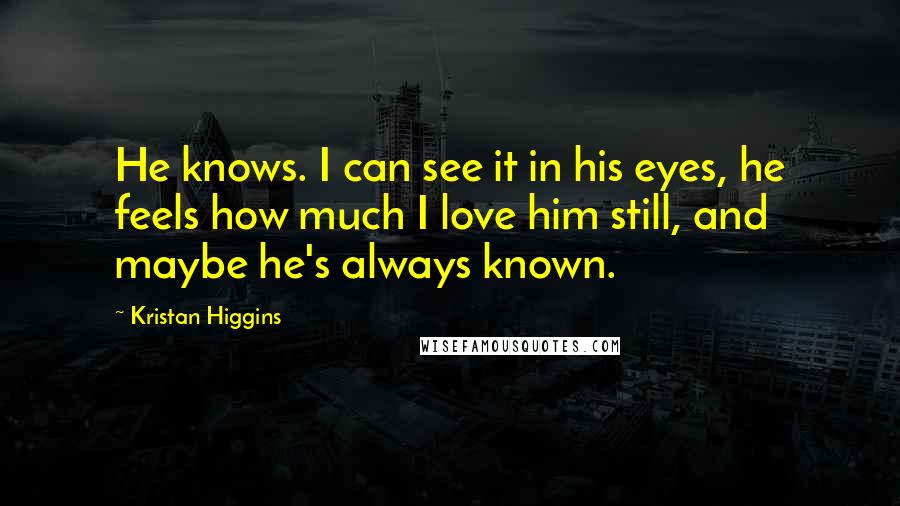 Kristan Higgins Quotes: He knows. I can see it in his eyes, he feels how much I love him still, and maybe he's always known.