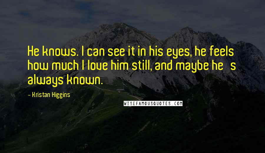 Kristan Higgins Quotes: He knows. I can see it in his eyes, he feels how much I love him still, and maybe he's always known.