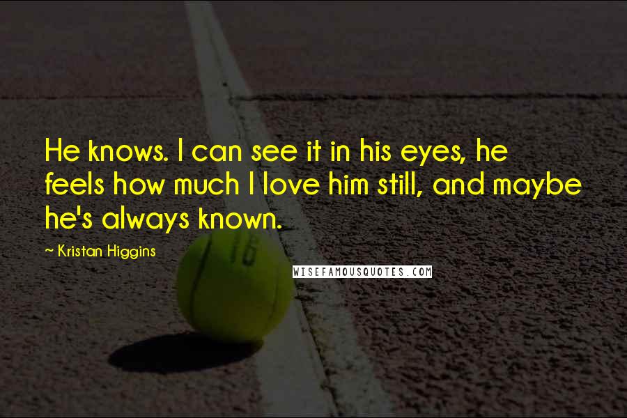 Kristan Higgins Quotes: He knows. I can see it in his eyes, he feels how much I love him still, and maybe he's always known.