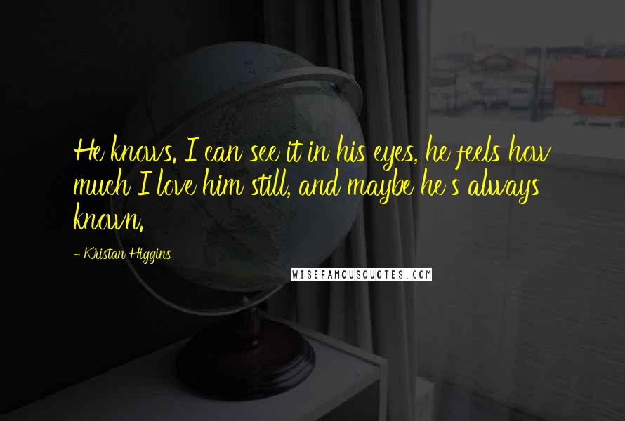 Kristan Higgins Quotes: He knows. I can see it in his eyes, he feels how much I love him still, and maybe he's always known.