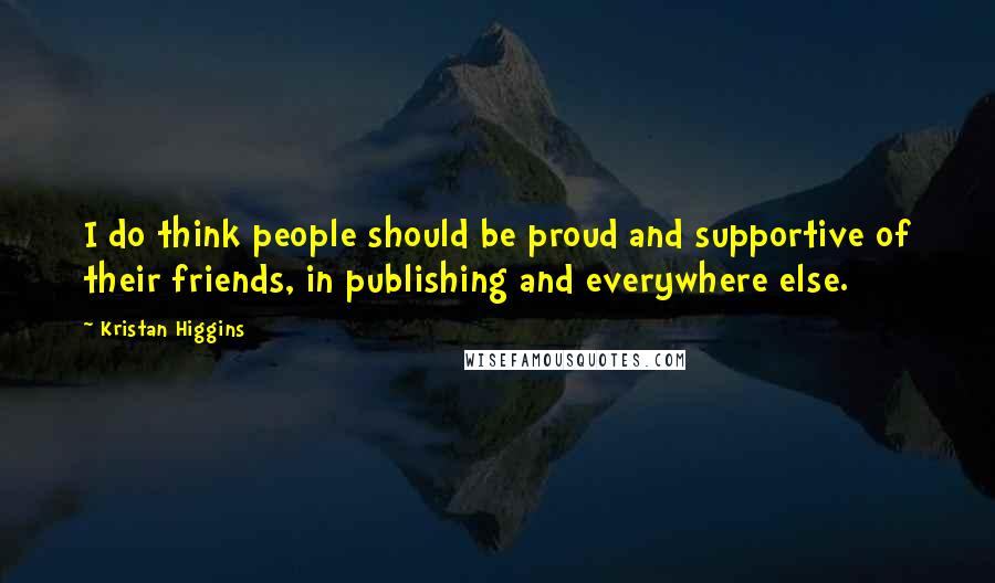 Kristan Higgins Quotes: I do think people should be proud and supportive of their friends, in publishing and everywhere else.