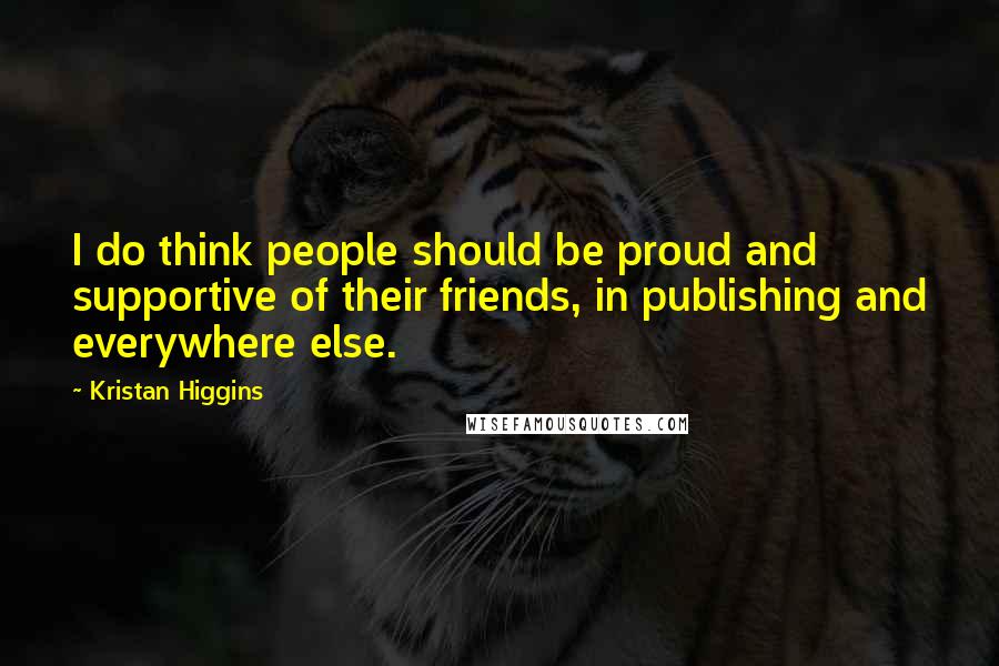 Kristan Higgins Quotes: I do think people should be proud and supportive of their friends, in publishing and everywhere else.