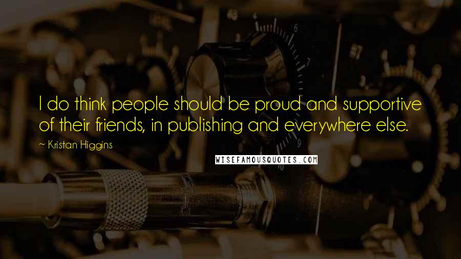 Kristan Higgins Quotes: I do think people should be proud and supportive of their friends, in publishing and everywhere else.