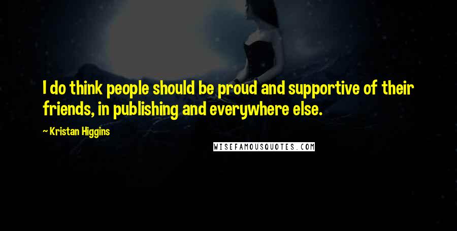 Kristan Higgins Quotes: I do think people should be proud and supportive of their friends, in publishing and everywhere else.