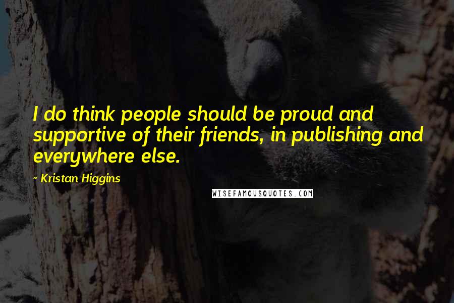 Kristan Higgins Quotes: I do think people should be proud and supportive of their friends, in publishing and everywhere else.