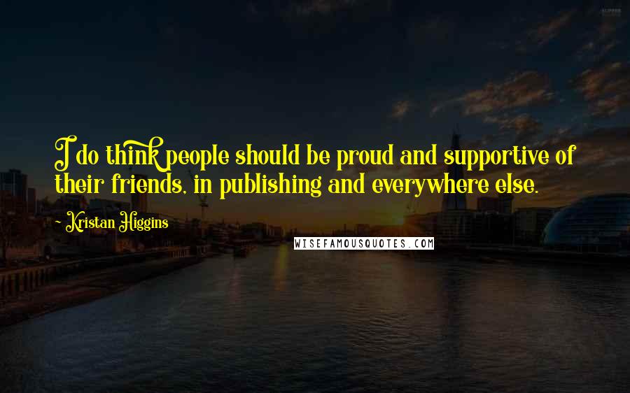 Kristan Higgins Quotes: I do think people should be proud and supportive of their friends, in publishing and everywhere else.