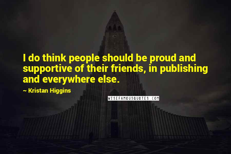 Kristan Higgins Quotes: I do think people should be proud and supportive of their friends, in publishing and everywhere else.
