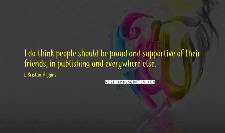 Kristan Higgins Quotes: I do think people should be proud and supportive of their friends, in publishing and everywhere else.