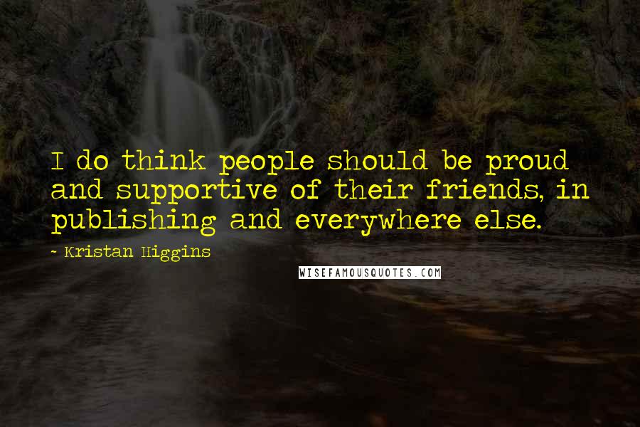 Kristan Higgins Quotes: I do think people should be proud and supportive of their friends, in publishing and everywhere else.
