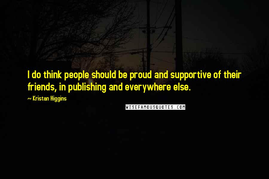 Kristan Higgins Quotes: I do think people should be proud and supportive of their friends, in publishing and everywhere else.
