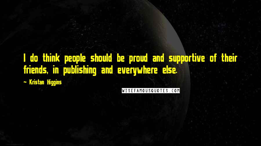 Kristan Higgins Quotes: I do think people should be proud and supportive of their friends, in publishing and everywhere else.