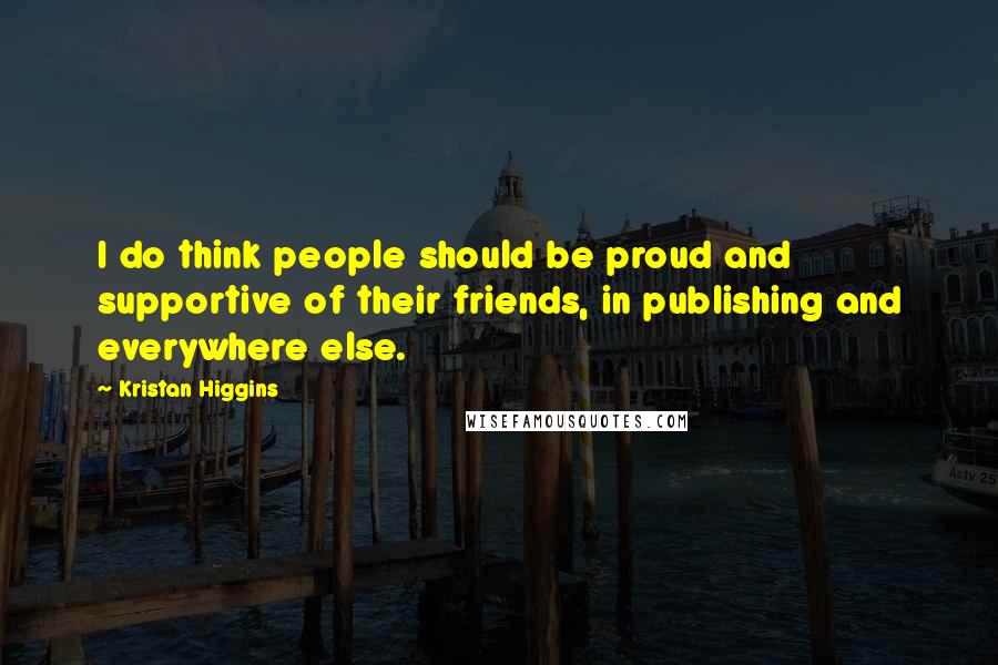 Kristan Higgins Quotes: I do think people should be proud and supportive of their friends, in publishing and everywhere else.